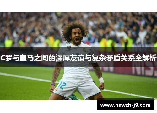 C罗与皇马之间的深厚友谊与复杂矛盾关系全解析