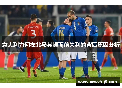 意大利为何在北马其顿面前失利的背后原因分析 意大利为何在北马其顿面前失利的背后原因分析