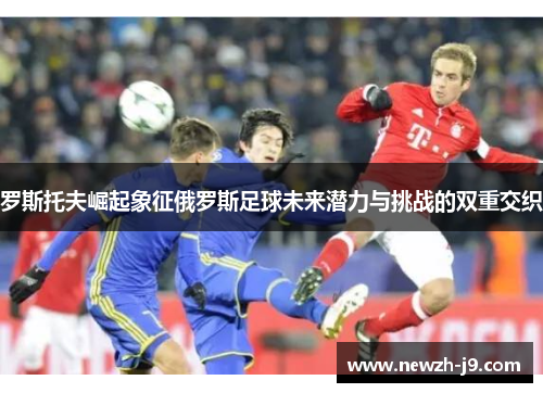 罗斯托夫崛起象征俄罗斯足球未来潜力与挑战的双重交织 罗斯托夫崛起象征俄罗斯足球未来潜力与挑战的双重交织