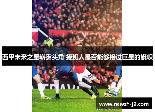 西甲未来之星崭露头角 接班人是否能够接过巨星的旗帜 西甲未来之星崭露头角 接班人是否能够接过巨星的旗帜