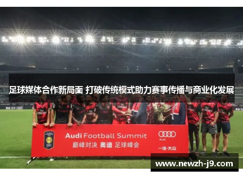 足球媒体合作新局面 打破传统模式助力赛事传播与商业化发展 足球媒体合作新局面 打破传统模式助力赛事传播与商业化发展