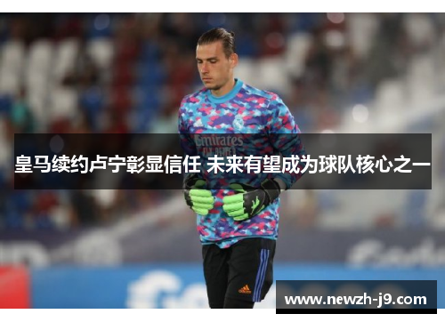 皇马续约卢宁彰显信任 未来有望成为球队核心之一