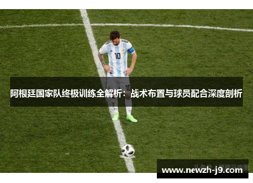 阿根廷国家队终极训练全解析:战术布置与球员配合深度剖析 阿根廷国家队终极训练全解析:战术布置与球员配合深度剖析